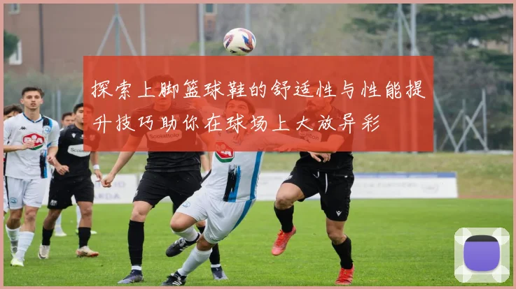 探索上脚篮球鞋的舒适性与性能提升技巧助你在球场上大放异彩