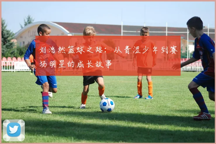 刘浩然篮球之路：从青涩少年到赛场明星的成长故事