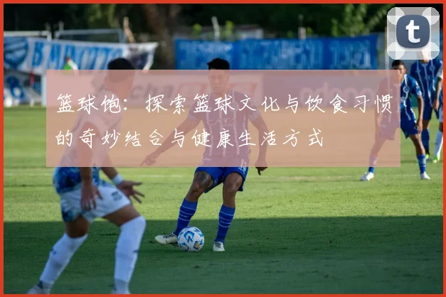 篮球饱：探索篮球文化与饮食习惯的奇妙结合与健康生活方式