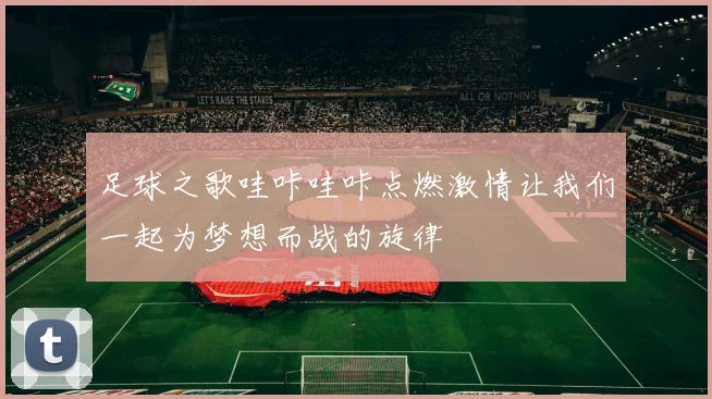 足球之歌哇咔哇咔点燃激情让我们一起为梦想而战的旋律