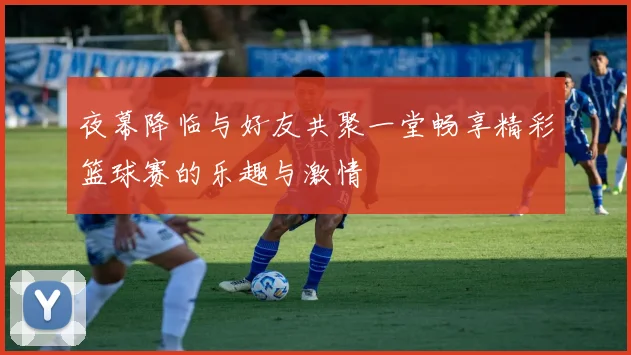 夜幕降临与好友共聚一堂畅享精彩篮球赛的乐趣与激情