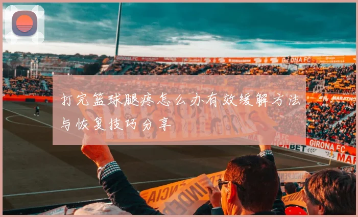 打完篮球腿疼怎么办有效缓解方法与恢复技巧分享