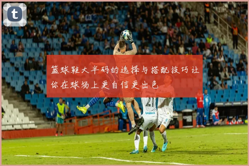 篮球鞋大半码的选择与搭配技巧让你在球场上更自信更出色