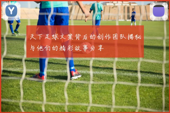 天下足球文案背后的创作团队揭秘与他们的精彩故事分享