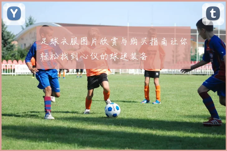 足球衣服图片欣赏与购买指南让你轻松找到心仪的球迷装备