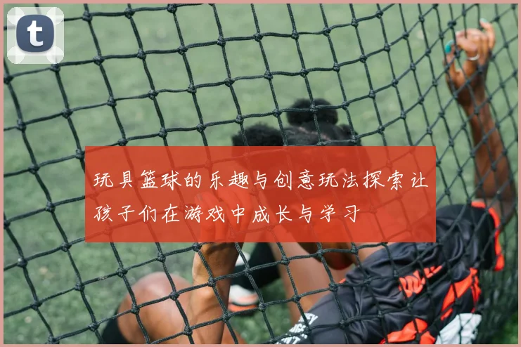 玩具篮球的乐趣与创意玩法探索让孩子们在游戏中成长与学习