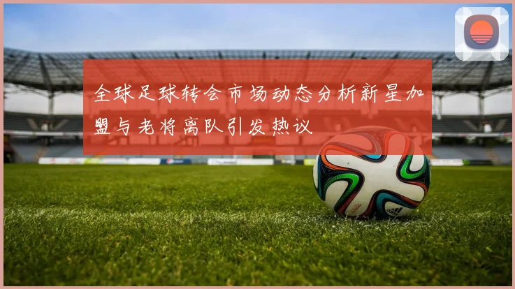 全球足球转会市场动态分析新星加盟与老将离队引发热议