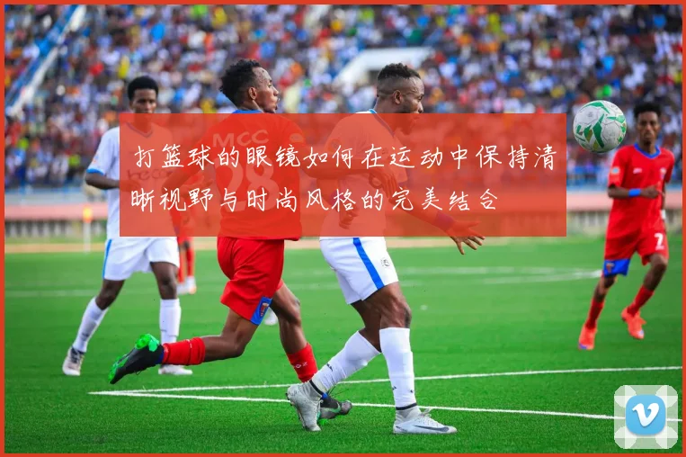 打篮球的眼镜如何在运动中保持清晰视野与时尚风格的完美结合