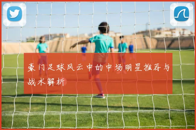 豪门足球风云中的中场明星推荐与战术解析