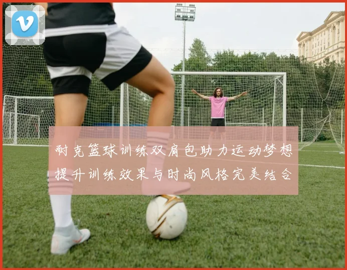 耐克篮球训练双肩包助力运动梦想提升训练效果与时尚风格完美结合