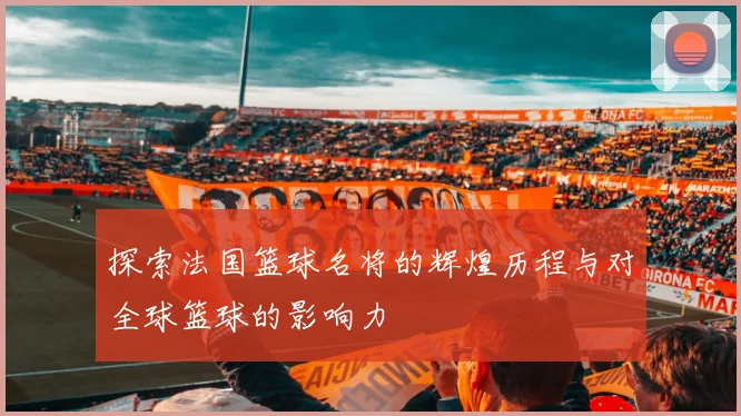 探索法国篮球名将的辉煌历程与对全球篮球的影响力