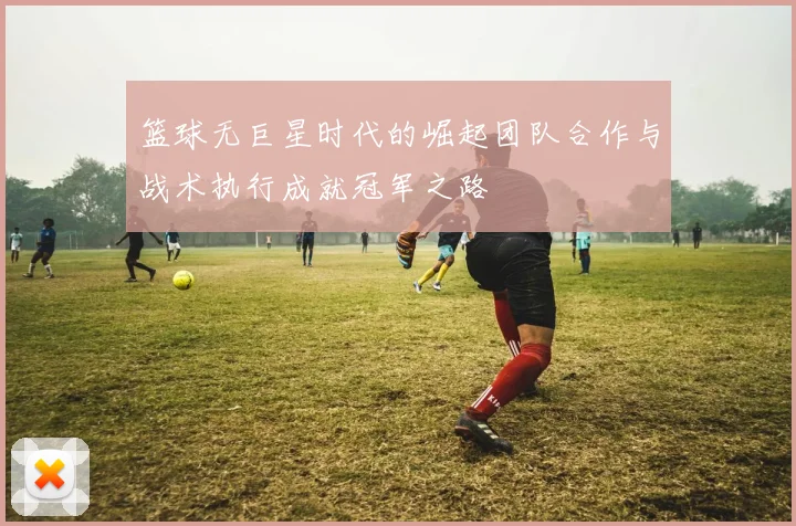 篮球无巨星时代的崛起团队合作与战术执行成就冠军之路