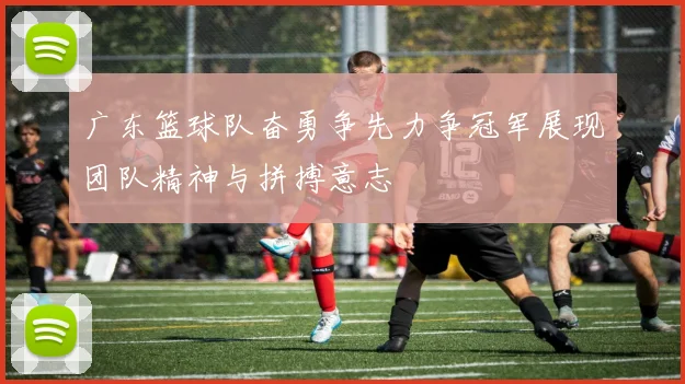 广东篮球队奋勇争先力争冠军展现团队精神与拼搏意志