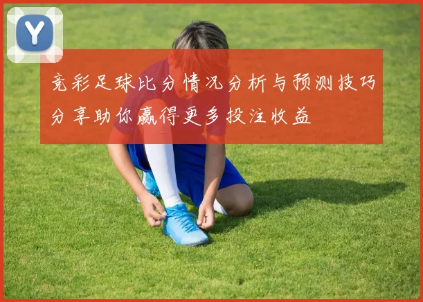 竞彩足球比分情况分析与预测技巧分享助你赢得更多投注收益
